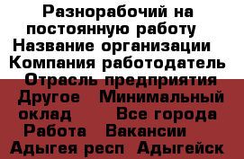 Разнорабочий на постоянную работу › Название организации ­ Компания-работодатель › Отрасль предприятия ­ Другое › Минимальный оклад ­ 1 - Все города Работа » Вакансии   . Адыгея респ.,Адыгейск г.